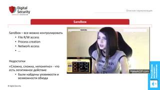 © Digital Security 79
Опасная сериализация
Sandbox
Sandbox – все можно контролировать
• File R/W access
• Process creation
• Network access
• …
Недостатки
«Сложна, сложна, непонятно» - что
есть легитимное действие
• Были найдены уязвимости и
возможности обхода
 
