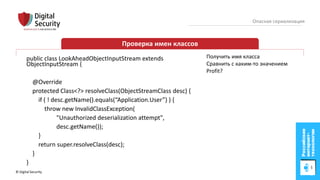 © Digital Security 81
Опасная сериализация
Проверка имен классов
public class LookAheadObjectInputStream extends
ObjectInputStream {
@Override
protected Class<?> resolveClass(ObjectStreamClass desc) {
if ( ! desc.getName().equals(“Application.User”) ) {
throw new InvalidClassException(
"Unauthorized deserialization attempt",
desc.getName());
}
return super.resolveClass(desc);
}
}
Получить имя класса
Сравнить с каким-то значением
Profit?
 