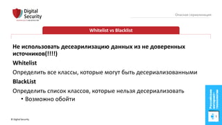 © Digital Security 83
Опасная сериализация
Whitelist vs Blacklist
Не использовать десеарилизацию данных из не доверенных
источников(!!!!)
Whitelist
Определить все классы, которые могут быть десериализованными
BlackList
Определить список классов, которые нельзя десериализовать
• Возможно обойти
 