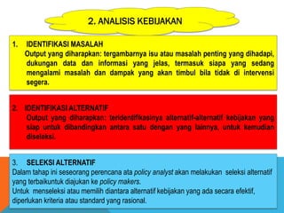 2. ANALISIS KEBIJAKAN
1. IDENTIFIKASI MASALAH
Output yang diharapkan: tergambarnya isu atau masalah penting yang dihadapi,
dukungan data dan informasi yang jelas, termasuk siapa yang sedang
mengalami masalah dan dampak yang akan timbul bila tidak di intervensi
segera.
2. IDENTIFIKASI ALTERNATIF
Output yang diharapkan: teridentifikasinya alternatif-alternatif kebijakan yang
siap untuk dibandingkan antara satu dengan yang lainnya, untuk kemudian
diseleksi.
3. SELEKSI ALTERNATIF
Dalam tahap ini seseorang perencana ata policy analyst akan melakukan seleksi alternatif
yang terbaikuntuk diajukan ke policy makers.
Untuk menseleksi atau memilih diantara alternatif kebijakan yang ada secara efektif,
diperlukan kriteria atau standard yang rasional.
 