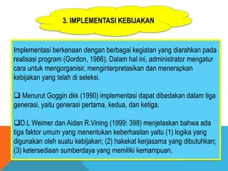3. IMPLEMENTASI KEBIJAKAN
Implementasi berkenaan dengan berbagai kegiatan yang diarahkan pada
realisasi program (Gordon, 1986). Dalam hal ini, administrator mengatur
cara untuk mengorganisir, menginterpretasikan dan menerapkan
kebijakan yang telah di seleksi.
 Menurut Goggin dkk (1990) implementasi dapat dibedakan dalam tiga
generasi, yaitu generasi pertama, kedua, dan ketiga.
D.L Weimer dan Aidan R.Vining (1999: 398) menjelaskan bahwa ada
tiga faktor umum yang menentukan keberhasilan yaitu (1) logika yang
digunakan oleh suatu kebijakan; (2) hakekat kerjasama yang dibutuhkan;
(3) ketersediaan sumberdaya yang memiliki kemampuan.
 