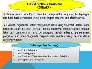 4. MONITORING & EVALUASI
KEBIJAKAN
 Dalam proses monitoring dilakukan pengamatan langsung ke lapangan
dan hasil-hasil sementara untuk dinilai tingkat efisiensi dan efektiviasnya.
 Evaluasi digunakan untuk mempelajari hasil yang diperoleh dalam suatu
program untuk dikaitkan dengan pelaksanaannya, mengendalikan tingkah
laku dari orang-orang yang bertanggung jawab terhadap pelaksanaan
program, dan mempengaruhi respons dari mereka yang berada diluar
lingkungan politik
1. Isu Etika Kebijakan
2. Isu Paradigmatis
3. Isu Kualitas, Efektivitas dan Kapasitas Kebijakan
4. Isu Kepalsuan Kebijakan
Beberapa Isu Penting
 