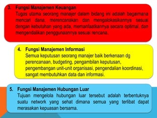 3. Fungsi Manajemen Keuangan
Tugas utama seorang manajer dalam bidang ini adalah bagaimana
mencari dana, merencanakan dan mengalokasikannya sesuai
dengan kebutuhan yang ada, memanfaatkannya secara optimal, dan
mengendalikan penggunaannya sesuai rencana.
4. Fungsi Manajemen Informasi
Semua keputusan seorang manajer baik berkenaan dg
perencanaan, budgeting, pengambilan keputusan,
pengembangan unit-unit organisasi, pengendalian koordinasi,
sangat membutuhkan data dan informasi.
5. Fungsi Manajemen Hubungan Luar
Tujuan mengelola hubungan luar tersebut adalah terbentuknya
suatu network yang sehat dimana semua yang terlibat dapat
merasakan kepuasan bersama.
 