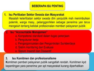 BEBERAPA ISU PENTING
1. Isu Perlibatan Sektor Swasta dan Masyarakat
Masalah keterlibatan sektor swasta dlm yanpublik msh menimbulkan
polemik, warga masy., pelanggan/klien sebagai penerima yan terus
mengeluh tentang ketidak profesionalan memberi pelayanan publik
2. Isu “Accountable Manajemen”
a. Kompetensi standard dalam tugas pekerjaan
b. Pengukuran kerja
c. Pengorganisasian dan Pengontrolan Sumberdaya
d. Sistim monitoring dan Evaluasi
e. Sistem Insentif dan Disisentif
3. Isu Komitmen dan profesioanalisme
Komitmen pemberi pelayanan publik sangatlah rendah. Komitmen kpd
kepentingan para penerima yan spt masyarakat kurang diperhatikan
 