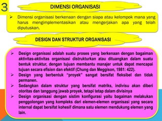DIMENSI ORGANISASI
 Dimensi organisasi berkenaan dengan siapa atau kelompok mana yang
harus mengimplementasikan atau mengerjakan apa yang telah
diputuskan.
 Design organisasi adalah suatu proses yang berkenaan dengan bagaiman
aktivitas-aktivitas organisasi distrukturkan atau dituangkan dalam suatu
bentuk struktur, dengan tujuan membantu manajer untuk dapat mencapai
tujuan secara efisien dan efektif (Chung dan Meggison, 1981: 422).
 Design yang berbentuk “proyek” sangat bersifat fleksibel dan tidak
permanen.
 Sedangkan dalam struktur yang bersifat matriks, indivisu akan diberi
otoritas dan tanggung jawab proyek, tetapi tetap dalam divisinya
 Design organisasi dengan sistim konfigurasi yaitu bagaiman melakukan
penggolongan yang kompleks dari elemen-elemen organisasi yang secara
internal dapat bersifat kohesif dimana satu elemen mendukung elemen yang
lain.
DESIGN DAN STRUKTUR ORGANISASI
 