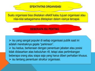 EFEKTIVITAS ORGANISASI
Suatu organisasi bisa dikatakan efektif kalau tujuan organisasi atau
nilai-nilai sebagaimana ditetapkan dalam visinya tercapai.
BEBERAPA ISU PENTING
 isu yang sangat populer di setiap organisasi publik saat ini
adalah merebaknya gejala “parkinson”.
 Isu kedua, berkenaan dengan penentuan jabatan atau posisi
tidak didasarkan atas kebutuhan rill, tetapi atas pertimbangan
beberapa orang atau siapa saja yang harus diberi perhatian khusus.
 isu tentang penentuan struktur organisasi.
 