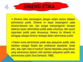 DIMENSI ETIKA
 Dimensi etika dianalogikan dengan sistem sensor didalam
administrasi publik. Dimensi ini dapat berpengaruh pada
dimensi-dimensi lain, dan sangat mempengaruhi tercapai
tidaknya tujuan administrasi publik pada umumnya, dan tujuan
organisasi publik pada khususnya. Kerena itu dimensi ini
dianggap sebagai dimensi strategis dalam administrasi publik.
Dalam dunia administrasi publik atau pelayanan publik, etika
diartikan sebagai filsafat dan profesional standards” (kode
etik), atau right rules of conduct” (aturan berprilaku yang benar)
yang seharusnya dipatuhi oleh pemberi pelayanan publik atau
administrator publik (lihat Denhardt, 1988).
 