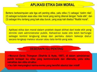 APLIKASI ETIKA DAN MORAL
Bertens berkesimpulan ada tiga arti penting etika, yaitu etika (1) sebagai “sistim nilai”,
(2) sebagai kumpulan asas atau nilai moral yang sering dikenal dengan “kode etik”, dan
(3) sebagai ilmu tentang yang baik atau buruk, yang acap kali disebut “filsafat moral”.
Menurut Denis Thimpson (Shafritz & Hyde, 1997), di dalam administrasi
publik terdapat isu etika yang kontroversialis dan dilematis, yaitu etika
netralitas dan etika struktur.
Isu lain menyangkut norma-norma yang bersifat absolut dan relatif
BEBERAPA ISU PENTING
Aplikasi etika dan moral dalam praktek dapat dilihat dari kode etik yang
dimiliki oleh administrator publik. Kehadiran kode etik lebih berfungsi
sebagai kontrol langsung sikap dan perilaku dalam bekerja diatur
secara lengkap melalui aturan atau tata tertib yang ada.
 