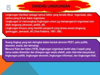 Lingkungan diartikan sebagai semua faktor yang berada diluar organisasi, atau
semua yang di luar batas organisasi.
Lingkungan ini mencangkup lingkungan umum yg mempengaruhi organisasi sscr
tidak langsung (ekonomi, politik, dll).
Lingkungan khusus yang memiliki pengaruh yang terasa secara langsung
(pelanggan, pemasok, dll) (lihat Robbins, 1991: 206) .
Ruang lingkup yang lain disingkat dalam bentuk akronim PEST. yaitu politik,
ekonomi, sosial, dan teknologi.
Menurut Katz dan Kahn (1978), lingkungan organisasi terdiri atas 5 aspek yang
harus selalu dimonitor dan direspon agar selalu efektif, yaitu nilai-nilai masyarakat,
lingkungan politik, lingkungan ekonomi, lingkungan informasi, dan lingkungan fisik.
 