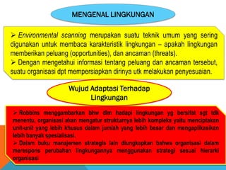 MENGENAL LINGKUNGAN
 Environmental scanning merupakan suatu teknik umum yang sering
digunakan untuk membaca karakteristik lingkungan – apakah lingkungan
memberikan peluang (opportunities), dan ancaman (threats).
 Dengan mengetahui informasi tentang peluang dan ancaman tersebut,
suatu organisasi dpt mempersiapkan dirinya utk melakukan penyesuaian.
 Robbins menggambarkan bhw dlm hadapi lingkungan yg bersifat sgt tdk
menentu, organisasi akan mengatur strukturnya lebih kompleks yaitu menciptakan
unit-unit yang lebih khusus dalam jumlah yang lebih besar dan mengaplikasikan
lebih banyak spesialisasi.
 Dalam buku manajemen strategis lain diungkapkan bahwa organisasi dalam
merespons perubahan lingkungannya menggunakan strategi sesuai hierarki
organisasi
Wujud Adaptasi Terhadap
Lingkungan
 