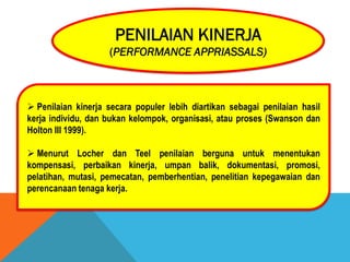 PENILAIAN KINERJA
(PERFORMANCE APPRIASSALS)
 Penilaian kinerja secara populer lebih diartikan sebagai penilaian hasil
kerja individu, dan bukan kelompok, organisasi, atau proses (Swanson dan
Holton III 1999).
 Menurut Locher dan Teel penilaian berguna untuk menentukan
kompensasi, perbaikan kinerja, umpan balik, dokumentasi, promosi,
pelatihan, mutasi, pemecatan, pemberhentian, penelitian kepegawaian dan
perencanaan tenaga kerja.
 