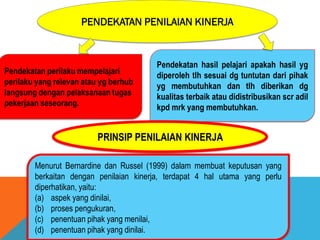 PENDEKATAN PENILAIAN KINERJA
Pendekatan perilaku mempelajari
perilaku yang relevan atau yg berhub
langsung dengan pelaksanaan tugas
pekerjaan seseorang.
Pendekatan hasil pelajari apakah hasil yg
diperoleh tlh sesuai dg tuntutan dari pihak
yg membutuhkan dan tlh diberikan dg
kualitas terbaik atau didistribusikan scr adil
kpd mrk yang membutuhkan.
Menurut Bernardine dan Russel (1999) dalam membuat keputusan yang
berkaitan dengan penilaian kinerja, terdapat 4 hal utama yang perlu
diperhatikan, yaitu:
(a) aspek yang dinilai,
(b) proses pengukuran,
(c) penentuan pihak yang menilai,
(d) penentuan pihak yang dinilai.
PRINSIP PENILAIAN KINERJA
 