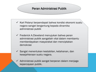 Peran Administrasi Publik
 Karl Polanyi berpendapat bahwa kondisi ekonomi suatu
negara sangat bergantung kepada dinamika
administrasi publik
 Frederick A.Cleveland menujukan bahwa peran
administrasi publik sangatlah vital dalam membantu
memberdayakan masyarakat dan menciptakan
demokrasi
 Sangat menentukan kestabilan, ketahanan, dan
kesejahteraan suatu negara.
 Administrasi publik sangat berperan dalam menjaga
kepercayaan publik.
 