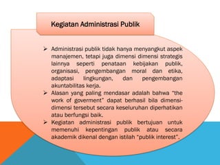  Administrasi publik tidak hanya menyangkut aspek
manajemen, tetapi juga dimensi dimensi strategis
lainnya seperti penataan kebijakan publik,
organisasi, pengembangan moral dan etika,
adaptasi lingkungan, dan pengembangan
akuntabilitas kerja.
 Alasan yang paling mendasar adalah bahwa “the
work of goverment” dapat berhasil bila dimensi-
dimensi tersebut secara keseluruhan diperhatikan
atau berfungsi baik.
 Kegiatan administrasi publik bertujuan untuk
memenuhi kepentingan publik atau secara
akademik dikenal dengan istilah “publik interest”.
Kegiatan Administrasi Publik
 