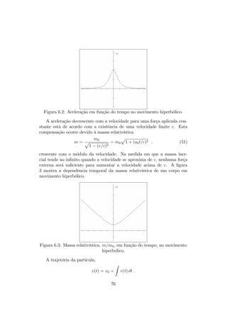 6.4 Força e aceleração 
Muitas vezes, para uma melhor visão dos processos físicos e das relações entre 
as grandezas envolvidas, torna-se necessária ou preferível trabalhar com as 
grandezas físicas usuais em vez das equivalentes quadri-vetoriais. A equação 
quadri-vetorial (2) …ca mais intuitiva separando nas equações de força, 
dp 
dt 
= F ; (38) 
e na equação de potência, 
dE 
dt 
= F  v = 
dm 
dt 
c2 : (39) 
Resolver estas equações signi…ca determinar a trajetória da partícula 
movendo-se sob a ação da força externa F. Pela de…nição do momento lin- 
ear relativístico e, considerando a dependência da massa relativística com a 
velocidade, 
dp 
dt 
= 
d 
dt 
(mv) = v 
dm 
dt 
+ m 
dv 
dt 
: (40) 
Como 
dm 
dt 
= 
F  v 
c2 ; 
resulta 
d 
dt 
(mv) = v 
(F  v) 
c2 + m 
dv 
dt 
; 
ou seja, 
a = 
dv 
dt 
= 
F 
m  v 
(F  v) 
mc2 : (41) 
Esta equação mostra que na Relatividade Restrita força e aceleração em 
geral não tem a mesma direção, nem resulta numa equação diferencial linear, 
o que pode di…cultar muito a sua integração. No entanto, há dois casos 
em que a equação de movimento é facilmente integrada, respectivamente 
força e velocidade paralelas e força e velocidade perpendiculares, para forças 
constantes em módulo, que serão tratados a seguir. 
6.5 Força constante: movimento hiperbólico 
Talvez este seja o sistema relativístico mais simples, uma partícula sujeita 
a uma força constante F0. Se a força for aplicada na mesma direção da 
73 
 