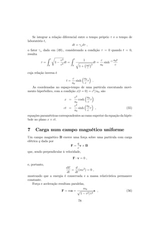 Figura 6.1: Velocidade em função do tempo, 1  t  1, no movimento 
hiperbólico. 
As expressões da velocidade na equação (48) mostra que, para tempos 
pequenos, a velocidade tende à expressão não-relativística 
v(t) = a0t ; 
enquanto que, para tempos grandes, em especial no limite t ! 1, 
lim 
t!1 
v(t) = c ; 
mostrando que a velocidade da luz é o limite superior da velocidade. 
A …gura 1 ilustra a evolução da velocidade (em unidades de c) em função 
do tempo (em ct), vindo do in…nito com velocidade v(t ! 1) = c 
aproximando-se em direção à origem até atingir a velocidade mínima (em 
módulo) v(t = 0) = 0 e retornando ao in…nito com velocidade crescente 
v(t ! 1) = c. 
No caso relativístico, força constante não implica numa aceleração con- 
stante, e nem poderia ser, uma vez que existe uma velocidade limite de…nida 
pela velocidade da luz. A aceleração é dada por 
a(t) = 
a0  
1 + (a0t=c)23=2 = 
1 

3v 
a0 ; (50) 
que tende a zero na medida em que a velocidade tende ao limite c (em 
t = 1). A …gura 2 mostra a evolução temporal da aceleração. 
75 
 