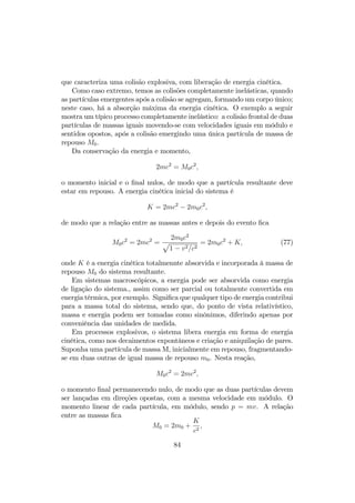 1018eV tendem a ser excluídos do plano galáctico, sendo, portanto, um limi- 
tante para a energia dos raios cósmicos de origem galáctica. 
O pc (parsec), abreviatura de paralax per second, corresponde à distância 
de uma estrela …xa tal que um observador na Terra, ao ocupar as posições 
opostas durante a sua translação em torno do Sol, vê a posição desta estrela 
deslocada de um segundo de arco. Equivale a 3; 262 anos-luz, um ano-luz 
sendo a distância percorrida pela luz no vácuo durante um ano, = 9; 461  1017cm. 
Ocorrem eventos raros, conecidos como raios cósmicos ultra-energéticos, 
com energias acima da ordem 1019eV , reconhecidos como de origem extra- 
galáctica. Suas trajetórias são pouco afetadas por campos magnéticos da 
ordem de grandeza dos campos galácticos e inter-galácticos, de modo que a 
direção de entrada na atmosfera de uma partícula cósmica ultra energética 
deve apontar diretamente para a sua fonte. No entanto, o espaço cósmico 
é permeado pela radiação cósmica de fundo que, embora não tenha energia 
su…ciente para afetar partículas cósmicas com energias abaixo da ordem de 
1016eV , pode-se mostrar que interage fortemente com os raios cósmicos de 
ultra alta energia, com energias acima da ordem de 1019eV , causando uma 
rápida perda de energia causada pela criação de pares partícula antipartícula 
como os píons. 
7.2 Colisões 
Efeitos relativísticos são particularmente importantes no universo das partícu- 
las elementares, que podem alcançar velocidades próximas à da luz. Infor- 
mações acera da natureza destas partículas e o tipo de interações a que estão 
sujeitas são, em geral, obtidas em processos de colisões como as dos raios 
cósmicos ao incidirem sobre os núcleos dos gases atmosféricos ou em experi- 
mentos realizados nos aceleradores de partículas. 
Como o tempo de interação é extremamente curto nestes processos, os 
experimentos se reduzem às observações dos estados inicial e …nal do sistema, 
as leis de conservação sendo fundamentais na análise dos dados coletados. 
Para a energia e momento, as leis de conservação garantemque o momento 
linear total e a emergia total do sistema antes e depois do processo são iguais, 
Pi = Pf e Ei = Ef : 
Os índices i e f referem-se aos estados inicial e …nal, respectivamente. 
Considere, por exemplo, uma colisão e espalhamento entre duas partícu- 
las, A e B, resultando em duas outras, C e D, 
A + B ! C + D : 
81 
 