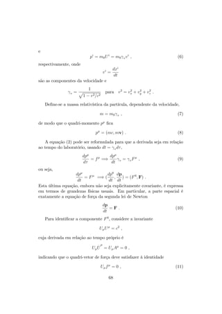 e 
pi = m0Ui = m0
vvi ; (6) 
respectivamente, onde 
vi = 
dxi 
dt 
são as componentes da velocidade e 

v = 
1 p 
1  v2=c2 
para v2 = v2x 
+ v2 
y + v2 
z : 
De…ne-se a massa relativística da partícula, dependente da velocidade, 
m = m0
v ; (7) 
de modo que o quadri-momento p …ca 
p = (mc;mv) : (8) 
A equação (2) pode ser reformulada para que a derivada seja em relação 
ao tempo do laboratório, usando dt = 
vd; 
dp 
d 
= f =) 
dp 
dt 

v = 
vF ; (9) 
ou seja, 
dp 
dt 
= F =) ( 
dp0 
dt 
; 
dp 
dt 
) = (F0;F) : 
Esta última equação, embora não seja explicitamente covariante, é expressa 
em termos de grandezas físicas usuais. Em particular, a parte espacial é 
exatamente a equação de força da segunda lei de Newton 
dp 
dt 
= F : (10) 
Para identi…car a componente F0, considere a invariante 
UU = c2 ; 
cuja derivada em relação ao tempo próprio é 
U 
:U 
 
= UA = 0 ; 
indicando que o quadri-vetor de força deve satisfazer à identidade 
Uf = 0 ; (11) 
68 
 