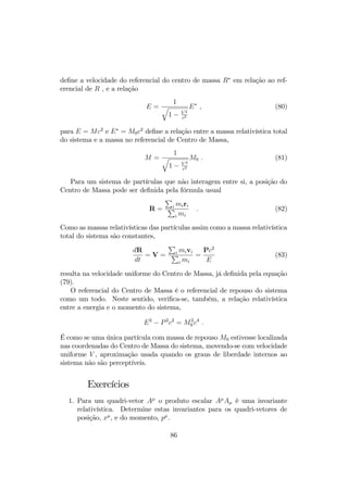 de onde resulta 
p1 = p2 = p ) E1 = E2 = E ; 
e portanto 
E0 = 2E ; 
p0 = 2p cos  ; (73) 
de modo que 
cos  = 
p0 
2p 
= 
p 
E2 
0  m20 
c4 
p 
E2  m20 
2 
c4 
= 
p 
E2 
0  m20 
c4 
p 
E2 
2 
0=4  m20 
c4 
Utilizando a relação entre energia e momento, 
E2  p2c2 = m2c4 ; 
a equação anterior …ca 
cos  = 
p 
E2 
0  m20 
c4 
p 
E2 
0  4m20 
c4 
= 
p 
(E0 + m0c2) (E0  m0c2) p 
(E0 + 2m0c2) [(E0  m0c2)  m0c2] 
(74) 
= 
p 
(E0 + m0c2) (E0  m0c2) p 
(E0 + 2m0c2) [(E0  m0c2)  m0c2] 
= 
s 
E0 + mc2 
E0 + 3mc2 ; 
que de…ne o ângulo de espalhamente em função da energia inicial da partícula 
incidente e da massa das partículas. 
7.2.2 Colisões inelásticas 
Uma colisão é inelástica quando a energia cinética, e consequentemente, a 
massa de repouso não são conservadas, 
KA + KB6= KC + KD (75) 
e 
m0A + m0B6= m0C + m0D: (76) 
Numa colisão inelástica, pode ocorrer reações tal que 
KA + KB  KC + KD; 
que caracteriza uma colisão com absorção de energia cinética, ou 
KA + KB  KC + KD; 
83 
 