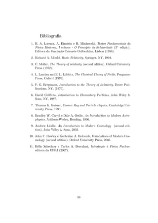 onde K é a energia cinética liberada, mostrando que a reação somente pode 
ocorrer se 
M0  2m0 : 
Em sistemas de partículas elementares, colisões, aniquilações e produções 
de pares são fenômenos comuns. Na colisão e aniquilação de um par elétron- 
pósitron, deve resultar no mínimo dois fótons para que o momento linear 
seja conservado, pois os fótons, embora de massa nula, transportam energia 
e momento diferentes de zero relacionados por 
E
 = pc : 
Se o momento inicial do sistema elétron-pósitron for nulo, o momento …nal 
também deve permanecer nulo, o que é impossível com a produção de apenas 
um fóton. Dois fótons também podem dar origem a um par elétron-pósitron, 
desde que a energia dos fótons seja su…ciente para, no mínimo, fornecer as 
energias de repouso do elétron e do pósitron. 
7.3 Referencial de Centro de Massa 
Considere um sistema de N partículas cujo momento linear total é 
P = 
XN 
i=1 
pi : 
De…ne-se o referencial do Centro de Massa R como o referencial onde o 
momento linear total é nulo, P = 0. Considerando a energia e o momento 
totais, as transformações relativísticas, equação (35), entre os referenciais R 
e R (em movimento relativo uniforme V ao longo do eixo x) resultam 
E = 
(E  V Px) ; 
P x = 
(Px  
EV 
c2 ) ; (78) 
P y = Py; P z = Pz; 
Se o eixo x for escolhido tal que Px = P e Py = Pz = 0, a condição de 
nulidade, P = 0, do momento linear total em R leva a 
E = 
(E  V Px) ; 
P = 
(P  
EV 
c2 ) = 0 : 
Deste modo, 
V = 
Pc2 
E 
(79) 
85 
 
