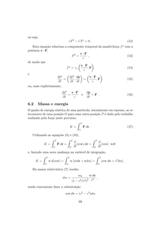 ou seja, 
cF 0  viFi = 0 : (12) 
Esta equação relaciona a componente temporal da quadri-força f com a 
potência v  F, 
F0 = 
v  F 
c 
; (13) 
de modo que 
f = 
v 
 
v  F 
c 
 
;F 
(14) 
e 
dp 
dt 
= 
 
dp0 
dt 
; 
dp 
dt 
 
= 
 
v  F 
c 
;F 
 
(15) 
ou, mais explicitamente, 
dp0 
dt 
= 
v  F 
c 
e 
dp 
dt 
= F : (16) 
6.2 Massa e energia 
O ganho de energia cinética de uma partícula, inicialmente em repouso, ao se 
locomover de uma posição O para uma outra posição P é dado pelo trabalho 
realizado pela força neste percurso, 
K = 
Z P 
O 
Fdr : (17) 
Utilizando as equações (8) e (10), 
K = 
Z P 
O 
Fdr = 
Z P 
O 
d 
dt 
(mv)dr = 
Z P 
O 
d 
dt 
(mv)  vdt 
e, fazendo uma nova mudança na variável de integração, 
K = 
Z P 
O 
vd(mv) = 
Z P 
O 
v[mdv + vdm] = 
Z P 
O 
[mvdv + v2dm] : 
Da massa relativística (7) resulta 
dm = 
m0 
(1  v2=c2) 
3 
2 
vdv 
c2 ; 
sendo conveniente fazer a substituição 
mvdv = (c2  v2)dm 
69 
 