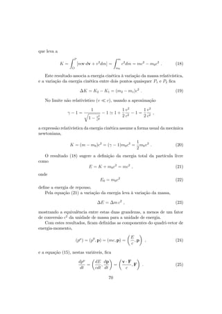 que leva a 
K = 
Z P 
O 
[mvdv + v2dm] = 
Z m 
m0 
c2dm = mc2  m0c2 : (18) 
Este resultado associa a energia cinética à variação da massa relativística, 
e a variação da energia cinética entre dois pontos quaisquer P1 e P2 …ca 
K = K2  K1 = (m2  m1)c2 : (19) 
No limite não relativístico (v  c), usando a aproximação 

  1 = 
q 
1 1  v2 
c2 
 1 ' 1 + 
1 
2 
v2 
c2  1 = 
1 
2 
v2 
c2 ; 
a expressão relativística da energia cinética assume a forma usual da mecânica 
newtoniana, 
K = (m  m0)c2 = (
  1)m0c2 = 
1 
2 
m0v2 : (20) 
O resultado (18) sugere a de…nição da energia total da partícula livre 
como 
E = K + m0c2 = mc2 ; (21) 
onde 
E0 = m0c2 (22) 
de…ne a energia de repouso. 
Pela equação (21) a variação da energia leva à variação da massa, 
E = mc2 ; (23) 
mostrando a equivalência entre estas duas grandezas, a menos de um fator 
de conversão c2 da unidade de massa para a unidade de energia. 
Com estes resultados, …cam de…nidas as componentes do quadri-vetor de 
energia-momento, 
(p) = (p0; p) = (mc; p) = 
 
E 
c 
 
; p 
; (24) 
e a equação (15), nestas variáveis, …ca 
dp 
dt 
= 
 
dE 
cdt 
; 
dp 
dt 
 
= 
 
v  F 
c 
 
;F 
: (25) 
70 
 