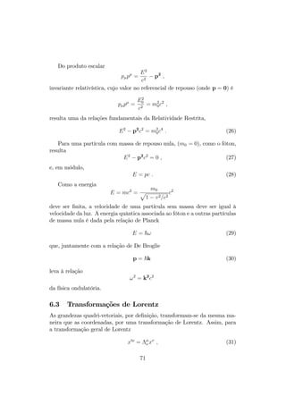 Do produto escalar 
pp = 
E2 
c2  p2 ; 
invariante relativística, cujo valor no referencial de repouso (onde p = 0) é 
pp = 
E2 
0 
c2 = m20 
c2 ; 
resulta uma da relações fundamentais da Relatividade Restrita, 
E2  p2c2 = m20 
c4 : (26) 
Para uma partícula com massa de repouso nula, (m0 = 0), como o fóton, 
resulta 
E2  p2c2 = 0 ; (27) 
e, em módulo, 
E = pc : (28) 
Como a energia 
E = mc2 = 
p m0 
1  v2=c2 
c2 
deve ser …nita, a velocidade de uma partícula sem massa deve ser igual à 
velocidade da luz. A energia quântica associada ao fóton e a outras partículas 
de massa nula é dada pela relação de Planck 
E = ~! (29) 
que, juntamente com a relação de De Broglie 
p = ~k (30) 
leva à relação 
!2 = k2c2 
da física ondulatória. 
6.3 Transformações de Lorentz 
As grandezas quadri-vetoriais, por de…nição, transformam-se da mesma ma- 
neira que as coordenadas, por uma transformação de Lorentz. Assim, para 
a transformação geral de Lorentz 
x0 =  
x ; (31) 
71 
 