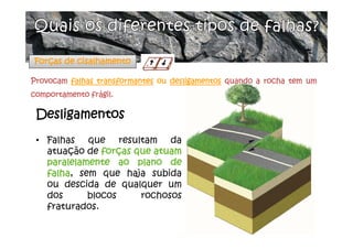 • Falhas que resultam da
atuação de forças que atuam
paralelamente ao plano de
falha, sem que haja subida
ou descida de qualquer um
dos blocos rochosos
fraturados.
Desligamentos
Forças de cisalhamento
Provocam falhas transformantes ou desligamentos quando a rocha tem um
comportamento frágil.
 