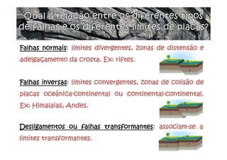 Falhas normais: limites divergentes, zonas de distensão e
adelgaçamento da crosta. Ex: riftes.
Falhas inversas: limites convergentes, zonas de colisão de
placas oceânica-continental ou continental-continental.
Ex: Himalaias, Andes.
Desligamentos ou falhas transformantes: associam-se a
limites transformantes.
 