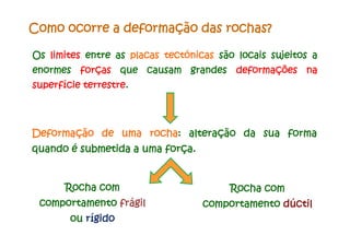Os limites entre as placas tectónicas são locais sujeitos a
enormes forças que causam grandes deformações na
superfície terrestre.
Como ocorre a deformação das rochas?
Deformação de uma rocha: alteração da sua forma
quando é submetida a uma força.
Rocha com
comportamento frágil
ou rígido
Rocha com
comportamento dúctil
 