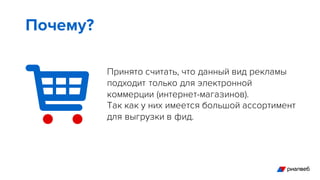 Принято считать, что данный вид рекламы
подходит только для электронной
коммерции (интернет-магазинов).
Так как у них имеется большой ассортимент
для выгрузки в фид.
Почему?
 