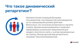 Автоматическая генерация баннеров
пользователям, посетившим сайт рекламодателя,
но не совершившим целевое действие.
Фактически, это сочетание ретаргетинга и dynamic
creative. Динамический ремаркетинг позволяет
сформировать уникальные предложения для
каждого посетителя сайта, с учетом просмотренных
им страниц. Иногда данный вид ретаргетинга
называют персонализированным.
Что такое динамический
ретаргетинг?
 