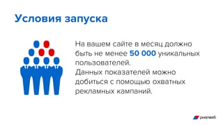 На вашем сайте в месяц должно
быть не менее 50 000 уникальных
пользователей.
Данных показателей можно
добиться с помощью охватных
рекламных кампаний.
Условия запуска
 