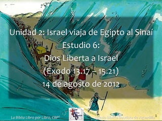 1
Unidad 2: Israel viaja de Egipto al Sinaí
Estudio 6:
Dios Liberta a Israel
(Éxodo 13.17 – 15.21)
14 de agosto de 2012
Iglesia Bíblica Bautista de Aguadilla
La Biblia Libro por Libro, CBP®
 