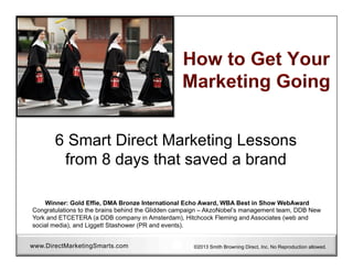 6 Smart Direct Marketing Lessons
from 8 days that saved a brand
Winner: Gold Effie, DMA Bronze International Echo Award, WBA Best in Show WebAward
Congratulations to the brains behind the Glidden campaign – AkzoNobel’s management team, DDB New
York and ETCETERA (a DDB company in Amsterdam), Hitchcock Fleming and Associates (web and
social media), and Liggett Stashower (PR and events).
www.DirectMarketingSmarts.com

©2013 Smith Browning Direct, Inc. No Reproduction allowed.

 