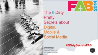 1
The 6 Dirty
Pretty
Secrets about
Digital,
Mobile &
Social Media
01
Stephenie Rodriguez,
Chief Enabling Officer
Mighty Media Group Pty Ltd
June 11, 2014 Copenhagen
#6DirtySecretsFAB
 