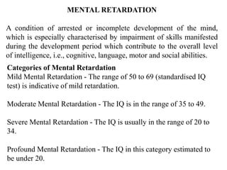 MENTAL RETARDATION
A condition of arrested or incomplete development of the mind,
which is especially characterised by impairment of skills manifested
during the development period which contribute to the overall level
of intelligence, i.e., cognitive, language, motor and social abilities.
Categories of Mental Retardation
Mild Mental Retardation - The range of 50 to 69 (standardised IQ
test) is indicative of mild retardation.
Moderate Mental Retardation - The IQ is in the range of 35 to 49.
Severe Mental Retardation - The IQ is usually in the range of 20 to
34.
Profound Mental Retardation - The IQ in this category estimated to
be under 20.
 