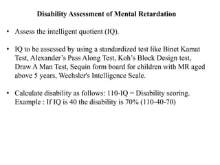 Disability Assessment of Mental Retardation
• Assess the intelligent quotient (IQ).
• IQ to be assessed by using a standardized test like Binet Kamat
Test, Alexander’s Pass Along Test, Koh’s Block Design test,
Draw A Man Test, Sequin form board for children with MR aged
above 5 years, Wechsler's Intelligence Scale.
• Calculate disability as follows: 110-IQ = Disability scoring.
Example : If IQ is 40 the disability is 70% (110-40-70)
 
