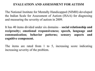 EVALUATION AND ASSESSMENT FOR AUTISM
The National Institute for Mentally Handicapped (NIMH) developed
the Indian Scale for Assessment of Autism (ISAA) for diagnosing
and measuring the severity of autism in 2009.
It has 40 items divided under six domains – social relationship and
reciprocity; emotional responsiveness; speech, language and
communication; behavior patterns; sensory aspects and
cognitive component.
The items are rated from 1 to 5, increasing score indicating
increasing severity of the problem.
 