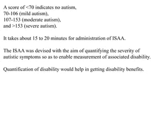 A score of <70 indicates no autism,
70-106 (mild autism),
107-153 (moderate autism),
and >153 (severe autism).
It takes about 15 to 20 minutes for administration of ISAA.
The ISAA was devised with the aim of quantifying the severity of
autistic symptoms so as to enable measurement of associated disability.
Quantification of disability would help in getting disability benefits.
 