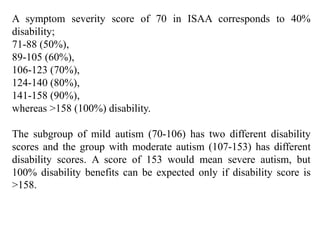 A symptom severity score of 70 in ISAA corresponds to 40%
disability;
71-88 (50%),
89-105 (60%),
106-123 (70%),
124-140 (80%),
141-158 (90%),
whereas >158 (100%) disability.
The subgroup of mild autism (70-106) has two different disability
scores and the group with moderate autism (107-153) has different
disability scores. A score of 153 would mean severe autism, but
100% disability benefits can be expected only if disability score is
>158.
 