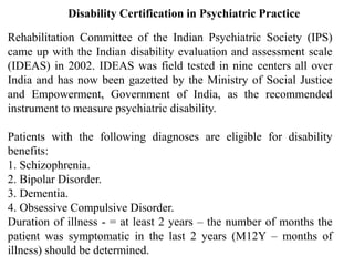 Disability Certification in Psychiatric Practice
Rehabilitation Committee of the Indian Psychiatric Society (IPS)
came up with the Indian disability evaluation and assessment scale
(IDEAS) in 2002. IDEAS was field tested in nine centers all over
India and has now been gazetted by the Ministry of Social Justice
and Empowerment, Government of India, as the recommended
instrument to measure psychiatric disability.
Patients with the following diagnoses are eligible for disability
benefits:
1. Schizophrenia.
2. Bipolar Disorder.
3. Dementia.
4. Obsessive Compulsive Disorder.
Duration of illness - = at least 2 years – the number of months the
patient was symptomatic in the last 2 years (M12Y – months of
illness) should be determined.
 