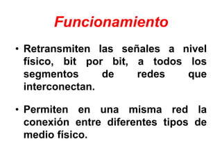 • Retransmiten las señales a nivel
físico, bit por bit, a todos los
segmentos de redes que
interconectan.
• Permiten en una misma red la
conexión entre diferentes tipos de
medio físico.
Funcionamiento
 