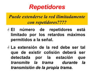 Repetidores
 El número de repetidores está
limitado por los retardos máximos
permitidos a la señal.
 La extensión de la red debe ser tal
que de existir colisión deberá ser
detectada por la estación que
transmite la trama durante la
transmisión de la propia trama.
Puede extenderse la red ilimitadamente
con repetidores????
 