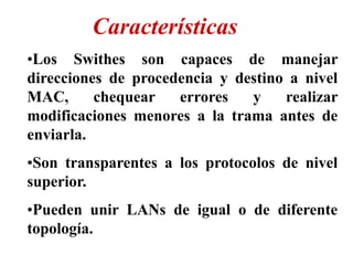 •Los Swithes son capaces de manejar
direcciones de procedencia y destino a nivel
MAC, chequear errores y realizar
modificaciones menores a la trama antes de
enviarla.
•Son transparentes a los protocolos de nivel
superior.
•Pueden unir LANs de igual o de diferente
topología.
Características
 