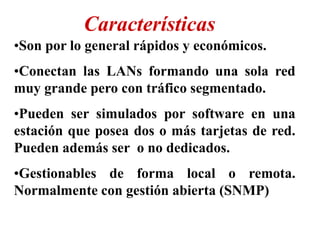 •Son por lo general rápidos y económicos.
•Conectan las LANs formando una sola red
muy grande pero con tráfico segmentado.
•Pueden ser simulados por software en una
estación que posea dos o más tarjetas de red.
Pueden además ser o no dedicados.
•Gestionables de forma local o remota.
Normalmente con gestión abierta (SNMP)
Características
 