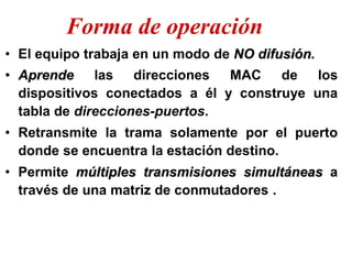 • El equipo trabaja en un modo de NO difusión.
• Aprende las direcciones MAC de los
dispositivos conectados a él y construye una
tabla de direcciones-puertos.
• Retransmite la trama solamente por el puerto
donde se encuentra la estación destino.
• Permite múltiples transmisiones simultáneas a
través de una matriz de conmutadores .
Forma de operación
 