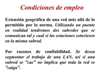 Extensión geográfica de una red más allá de lo
permitido por la norma. Utilizando un puente
en realidad tendremos dos subredes que se
comunican tal y cual si las estaciones estuviesen
en la misma subred.
Por razones de confiabilidad. Se desea
segmentar el trabajo de una LAN, así si una
subred se “cae” no implica que toda la red se
“caiga”.
Condiciones de empleo
 