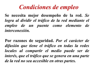 Se necesita mejor desempeño de la red. Se
logra al dividir el tráfico de la red mediante el
empleo de un puente como elemento de
interconexión.
Por razones de seguridad. Por el carácter de
difusión que tiene el tráfico en todas la redes
locales al compartir el medio puede ser de
interés, que el tráfico que se genera en una parte
de la red no sea accesible en otras partes.
Condiciones de empleo
 