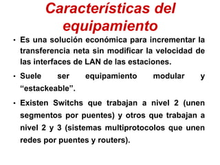 Características del
equipamiento
• Es una solución económica para incrementar la
transferencia neta sin modificar la velocidad de
las interfaces de LAN de las estaciones.
• Suele ser equipamiento modular y
“estackeable”.
• Existen Switchs que trabajan a nivel 2 (unen
segmentos por puentes) y otros que trabajan a
nivel 2 y 3 (sistemas multiprotocolos que unen
redes por puentes y routers).
 